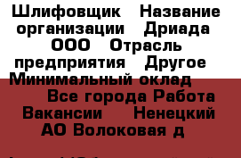 Шлифовщик › Название организации ­ Дриада, ООО › Отрасль предприятия ­ Другое › Минимальный оклад ­ 18 000 - Все города Работа » Вакансии   . Ненецкий АО,Волоковая д.